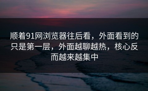 顺着91网浏览器往后看，外面看到的只是第一层，外面越聊越热，核心反而越来越集中