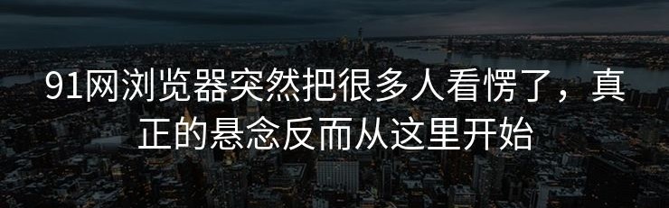 91网浏览器突然把很多人看愣了，真正的悬念反而从这里开始