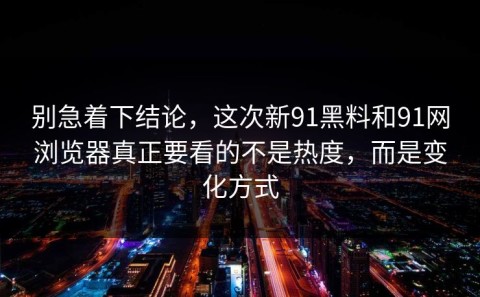 别急着下结论，这次新91黑料和91网浏览器真正要看的不是热度，而是变化方式