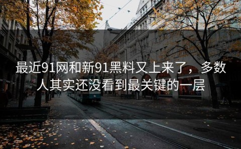 最近91网和新91黑料又上来了，多数人其实还没看到最关键的一层