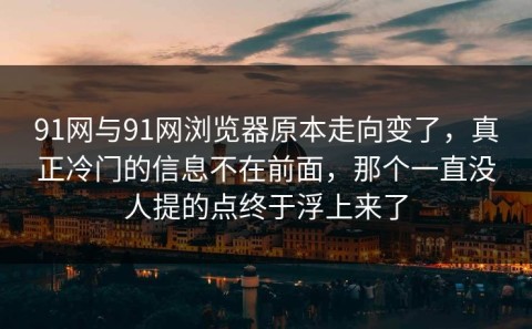 91网与91网浏览器原本走向变了，真正冷门的信息不在前面，那个一直没人提的点终于浮上来了
