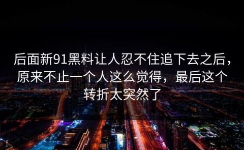 后面新91黑料让人忍不住追下去之后，原来不止一个人这么觉得，最后这个转折太突然了