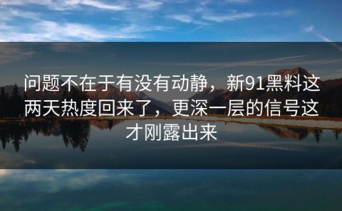 问题不在于有没有动静，新91黑料这两天热度回来了，更深一层的信号这才刚露出来