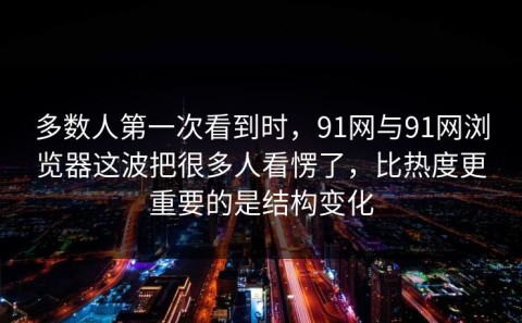 多数人第一次看到时，91网与91网浏览器这波把很多人看愣了，比热度更重要的是结构变化