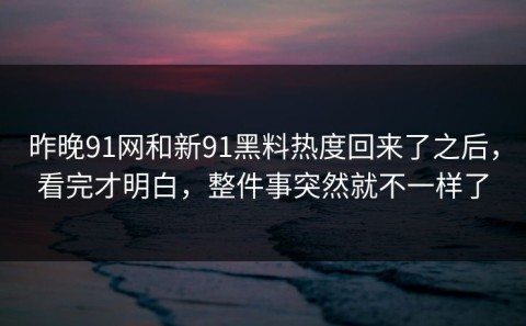 昨晚91网和新91黑料热度回来了之后，看完才明白，整件事突然就不一样了