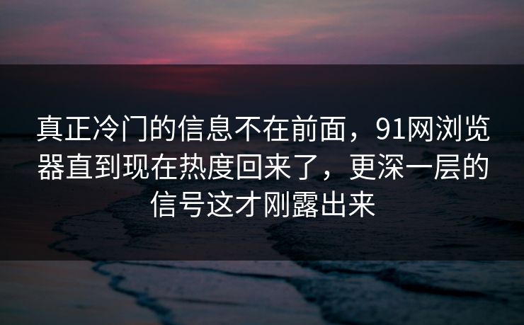 真正冷门的信息不在前面，91网浏览器直到现在热度回来了，更深一层的信号这才刚露出来