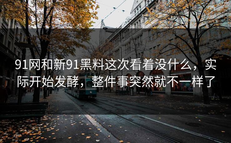 91网和新91黑料这次看着没什么，实际开始发酵，整件事突然就不一样了