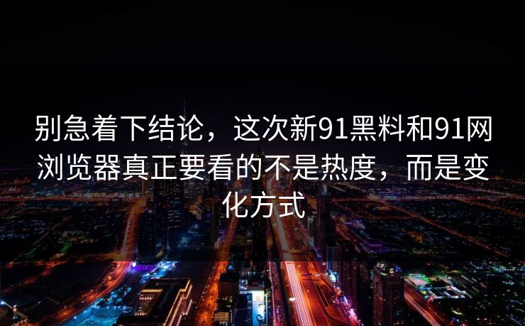 别急着下结论，这次新91黑料和91网浏览器真正要看的不是热度，而是变化方式