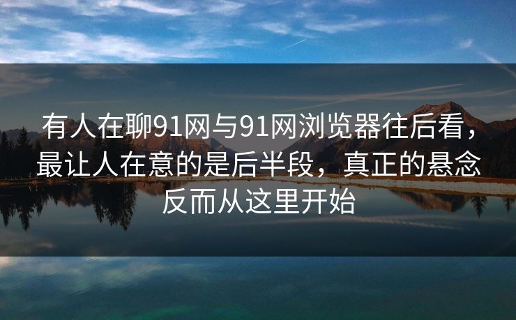 有人在聊91网与91网浏览器往后看，最让人在意的是后半段，真正的悬念反而从这里开始