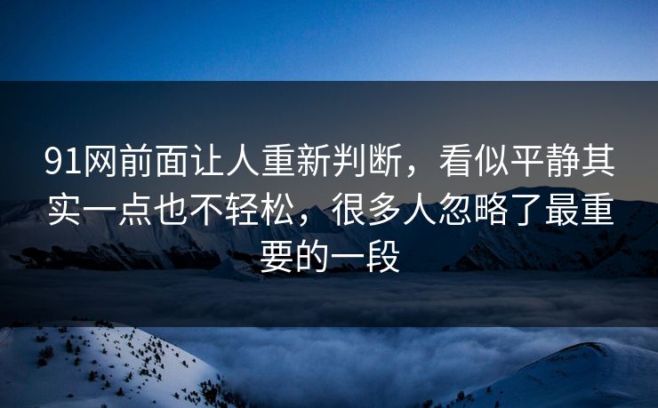 91网前面让人重新判断，看似平静其实一点也不轻松，很多人忽略了最重要的一段