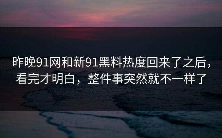 昨晚91网和新91黑料热度回来了之后，看完才明白，整件事突然就不一样了