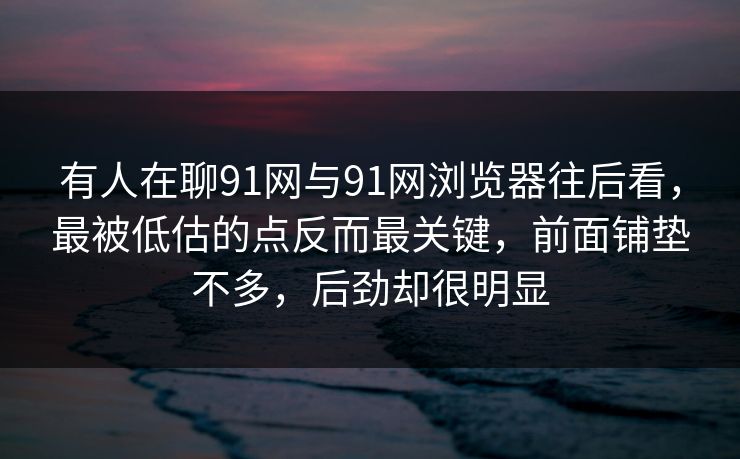 有人在聊91网与91网浏览器往后看，最被低估的点反而最关键，前面铺垫不多，后劲却很明显
