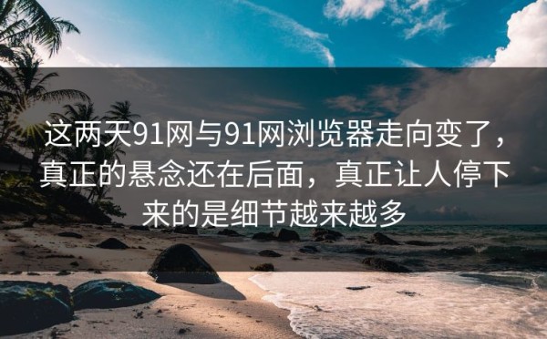 这两天91网与91网浏览器走向变了，真正的悬念还在后面，真正让人停下来的是细节越来越多