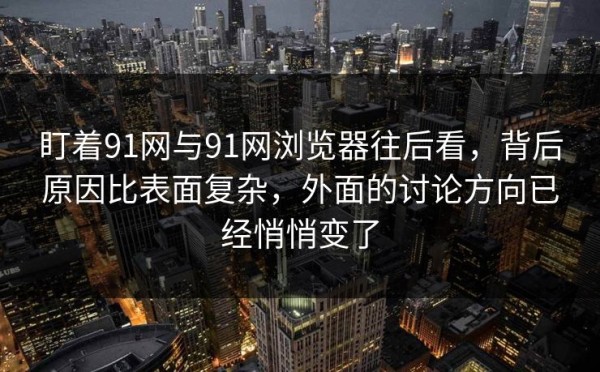 盯着91网与91网浏览器往后看，背后原因比表面复杂，外面的讨论方向已经悄悄变了