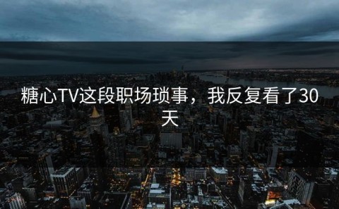 糖心TV这段职场琐事，我反复看了30天