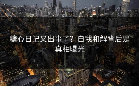 糖心日记又出事了？自我和解背后是真相曝光