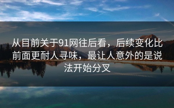 从目前关于91网往后看，后续变化比前面更耐人寻味，最让人意外的是说法开始分叉