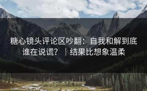 糖心镜头评论区吵翻：自我和解到底谁在说谎？｜结果比想象温柔