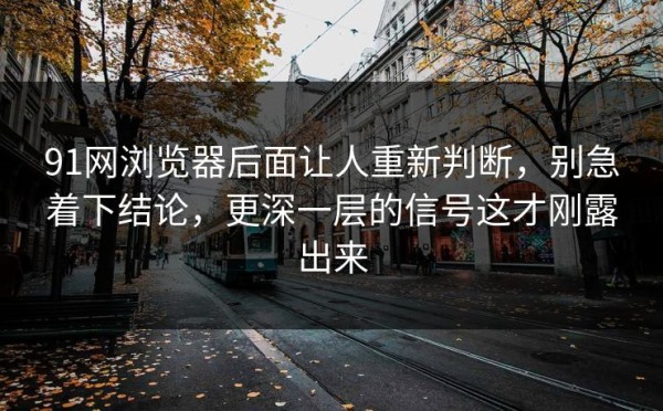 91网浏览器后面让人重新判断，别急着下结论，更深一层的信号这才刚露出来