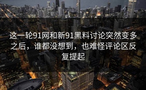 这一轮91网和新91黑料讨论突然变多之后，谁都没想到，也难怪评论区反复提起