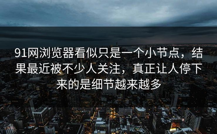 91网浏览器看似只是一个小节点，结果最近被不少人关注，真正让人停下来的是细节越来越多