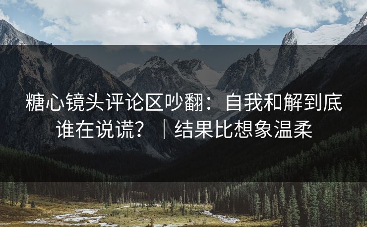 糖心镜头评论区吵翻：自我和解到底谁在说谎？｜结果比想象温柔