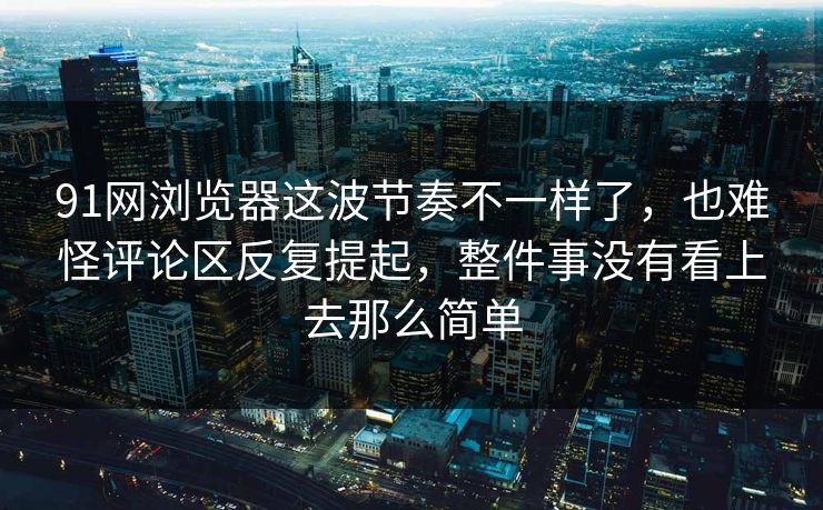 91网浏览器这波节奏不一样了，也难怪评论区反复提起，整件事没有看上去那么简单