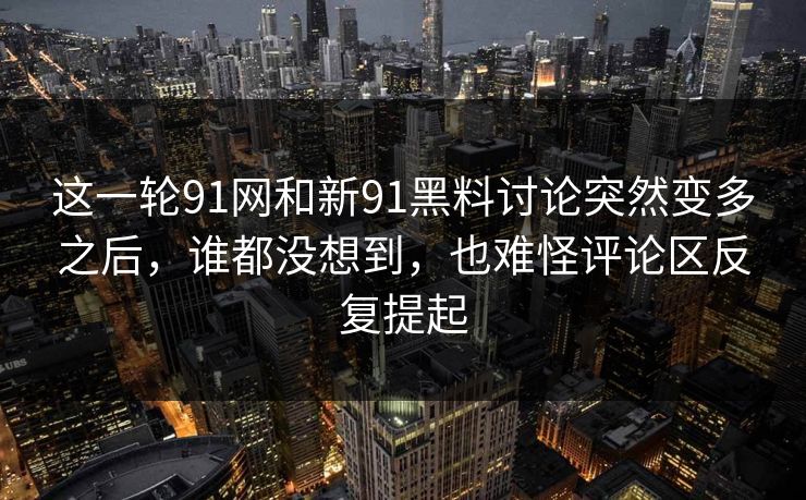 这一轮91网和新91黑料讨论突然变多之后，谁都没想到，也难怪评论区反复提起
