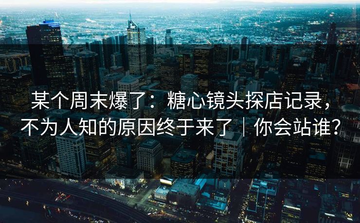 某个周末爆了：糖心镜头探店记录，不为人知的原因终于来了｜你会站谁？