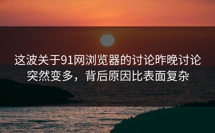 这波关于91网浏览器的讨论昨晚讨论突然变多，背后原因比表面复杂