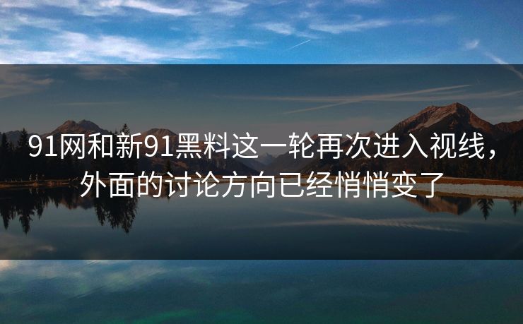 91网和新91黑料这一轮再次进入视线，外面的讨论方向已经悄悄变了