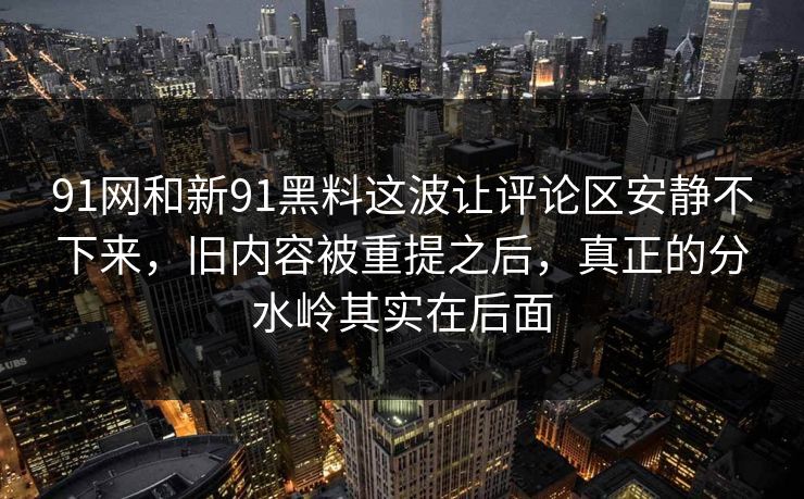 91网和新91黑料这波让评论区安静不下来，旧内容被重提之后，真正的分水岭其实在后面
