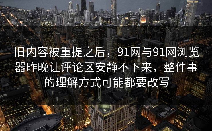 旧内容被重提之后，91网与91网浏览器昨晚让评论区安静不下来，整件事的理解方式可能都要改写