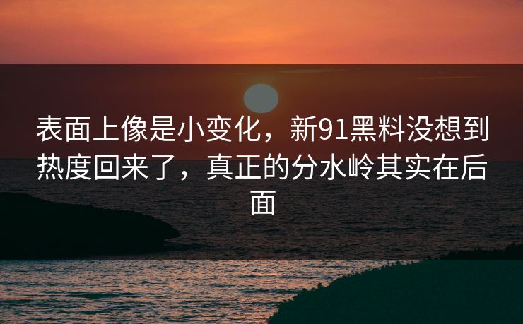 表面上像是小变化，新91黑料没想到热度回来了，真正的分水岭其实在后面